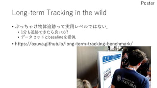 Long-term Tracking in the wild
• ぶっちゃけ物体追跡って実用レベルではない．
• 1分も追跡できたら良い方?
• データセットとbaselineを提供．
• https://oxuva.github.io/long-term-tracking-benchmark/
Poster
 