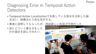 Diagnosing Error in Temporal Action
Detectors
• Temporal Action Localizationで失敗している部分を分析した論
文ぽい．結構当たり前な気がする．
• 著者に説明してもらったが，特段新しい知見が不明だった．
• 逆にどういう書き方をした
のか論文を読んでみたい．
Poster
 