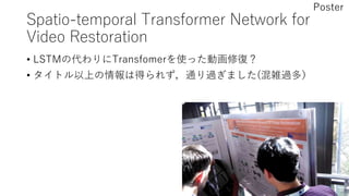Spatio-temporal Transformer Network for
Video Restoration
• LSTMの代わりにTransfomerを使った動画修復？
• タイトル以上の情報は得られず，通り過ぎました(混雑過多）
Poster
 