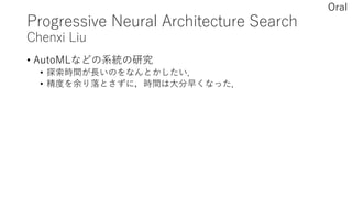 Progressive Neural Architecture Search
Chenxi Liu
• AutoMLなどの系統の研究
• 探索時間が長いのをなんとかしたい．
• 精度を余り落とさずに，時間は大分早くなった．
Oral
 