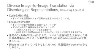 Diverse Image-to-Image Translation via
Disentangled Representations, Hsin-Ying Lee et al.
• CycleGANの派生．
• ドメインを別画像やノイズ信号から指定できるようにする．
• Encoderを2つ用意．
• ドメイン非依存な特徴を抽出するエンコーダ
• ドメイン依存な特徴を抽出するエンコーダ
• これを入れ替えてドメイン変換を達成する
• 出力を正規分布にMappingしておくことでノイズからも生成できるようにする
• 通常のCycleGANのlossに加えて，ドメイン依存特徴を入れ替えた場
合の再構築lossやドメイン非依存にするためのadversarial lossが増
えている．
• Diversityはあがっているかもしれないが，改善幅はincrementalかも
しれない．
Oral
 