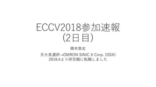 ECCV2018参加速報
(2日目)
橋本敦史
京大美濃研⇢OMRON SINIC X Corp. (OSX)
2018.4より研究職に転職しました
 