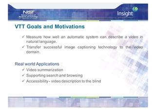 VTT Goals and Motivations
ü Measure how well an automatic system can describe a video in
natural language.
ü Transfer successful image captioning technology to the video
domain.
Real world Applications
ü Video summarization
ü Supporting search and browsing
ü Accessibility - video description to the blind
16
 