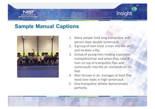 19
1. Many	people	hold	long	trampoline	and	
person	does	double	somersault.
2. A	group	of	men	hoist	a	man	into	the	air	
and	he	does	a	flip.
3. Group	of	young	men	holding	a	portable	
trampoline/mat	and	when	they	raise	it	
man	on	top	of	trampoline	flips	and	
somersaults	into	the	air	and	lands	on	his	
feet.
4. Man	thrown	in	air,	manages	at	least	five	
head	over	heels	in	high	somersault.
5. One	trampoline	athlete	demonstrates	
perfectly.
Sample Manual Captions
 