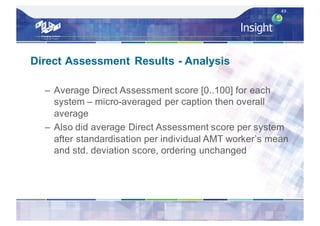 Direct Assessment Results - Analysis
– Average Direct Assessment score [0..100] for each
system – micro-averaged per caption then overall
average
– Also did average Direct Assessment score per system
after standardisation per individual AMT worker’s mean
and std. deviation score, ordering unchanged
49
 