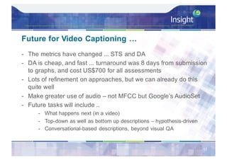 Future for Video Captioning …
- The metrics have changed ... STS and DA
- DA is cheap, and fast ... turnaround was 8 days from submission
to graphs, and cost US$700 for all assessments
- Lots of refinement on approaches, but we can already do this
quite well
- Make greater use of audio – not MFCC but Google’s AudioSet
- Future tasks will include ..
- What happens next (in a video)
- Top-down as well as bottom up descriptions – hypothesis-driven
- Conversational-based descriptions, beyond visual QA
52
 