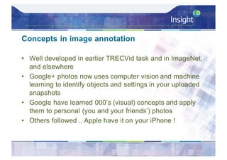 Concepts in image annotation
• Well developed in earlier TRECVid task and in ImageNet,
and elsewhere
• Google+ photos now uses computer vision and machine
learning to identify objects and settings in your uploaded
snapshots
• Google have learned 000’s (visual) concepts and apply
them to personal (you and your friends’) photos
• Others followed .. Apple have it on your iPhone !
 
