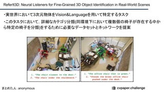 ・実世界において3次元物体をVision&Languageを用いて特定するタスク
・このタスクにおいて，詳細なカテゴリ分類(同環境下において複数個の椅子が存在する中か
ら特定の椅子を分類)をするために必要なデータセットとネットワークを提案
ReferIt3D: Neural Listeners for Fine-Grained 3D Object Identification in Real-World Scenes
まとめた人：anonymous
 