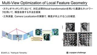 ・ステレオマッチングにおいて，対応点間のlocal transformationを用いた最適化ネットワー
クを用いて，精度改善する手法を提案．
・三角測量，Camera Localizationの実験で，精度が向上することを確認．
Multi-View Optimization of Local Feature Geometry
まとめた人：Yoshiyuki Yamariku
 