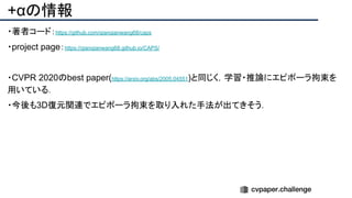 +αの情報
・著者コード：https://github.com/qianqianwang68/caps
・project page：https://qianqianwang68.github.io/CAPS/
・CVPR 2020のbest paper(https://arxiv.org/abs/2005.04551)と同じく，学習・推論にエピポーラ拘束を
用いている．
・今後も3D復元関連でエピポーラ拘束を取り入れた手法が出てきそう．
 