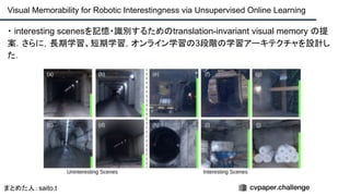 ・ interesting scenesを記憶・識別するためのtranslation-invariant visual memory の提
案．さらに，長期学習、短期学習，オンライン学習の3段階の学習アーキテクチャを設計し
た．
Visual Memorability for Robotic Interestingness via Unsupervised Online Learning
まとめた人：saito.t
 