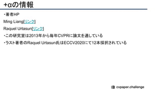 +αの情報
・著者HP
Ming Liang[リンク]
Raquel Urtasun[リンク]
・この研究室は2013年から毎年CVPRに論文を通している
・ラスト著者のRaquel Urtasun氏はECCV2020にて12本採択されている
 