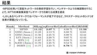 結果
・MPSDを用いて深度ネットワークの事前学習を行い、ベンチマーク上での微調整を行うこ
とで、KITTIの単画像深度ベンチマークでの新たな成果を達成
・しかしあるベンチマークではパフォーマンスが低下するなど、クロスデータセットのシナリオ
改善が課題となっている。
 
