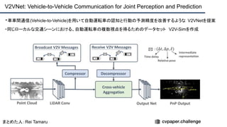 ・車車間通信(Vehicle-to-Vehicle)を用いて自動運転車の認知と行動の予測精度を改善するような V2VNetを提案
・同じローカルな交通シーンにおける、自動運転車の複数視点を得るためのデータセット V2V-Simを作成
V2VNet: Vehicle-to-Vehicle Communication for Joint Perception and Prediction
まとめた人：Rei Tamaru
 