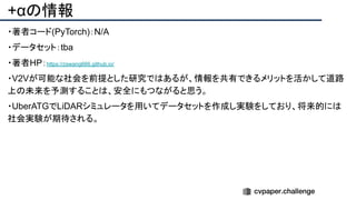 +αの情報
・著者コード(PyTorch)：N/A
・データセット：tba
・著者HP：https://zswang666.github.io/
・V2Vが可能な社会を前提とした研究ではあるが、情報を共有できるメリットを活かして道路
上の未来を予測することは、安全にもつながると思う。
・UberATGでLiDARシミュレータを用いてデータセットを作成し実験をしており、将来的には
社会実験が期待される。
 