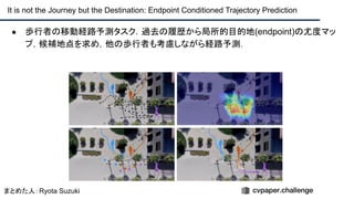 ● 歩行者の移動経路予測タスク．過去の履歴から局所的目的地(endpoint)の尤度マッ
プ，候補地点を求め，他の歩行者も考慮しながら経路予測．
It is not the Journey but the Destination: Endpoint Conditioned Trajectory Prediction
まとめた人：Ryota Suzuki
 
