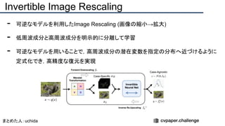 - 可逆なモデルを利用したImage Rescaling (画像の縮小→拡大)
- 低周波成分と高周波成分を明示的に分離して学習
- 可逆なモデルを用いることで，高周波成分の潜在変数を指定の分布へ近づけるように
定式化でき，高精度な復元を実現
Invertible Image Rescaling
まとめた人：uchida
 