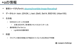 +αの情報
- 著者コード(PyTorch)：pkuxmq/Invertible-Image-Rescaling)
- データセット：train: (DIV2K, ), test: (Set5, Set14, BSD100, Urban100)
- その他
- MSRAのインターン中の成果
- 主著(北京大学), 第4著者(トロント大)はインターン生
- 最終著者はTie-Yan Liu
- LightBGMの最終著者
- 所感
- クライアント側の計算能力が考慮されていないため応用先が不明瞭
 
