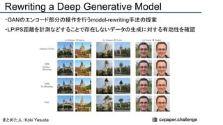 ・GANのエンコード部分の操作を行うmodel-rewriting手法の提案
・LPIPS距離を計測などすることで存在しないデータの生成に対する有効性を確認
Rewriting a Deep Generative Model
まとめた人：Koki Yasuda
 