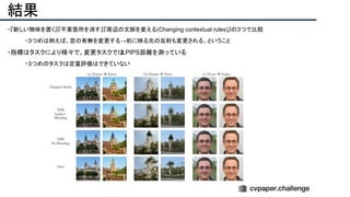 結果
・『新しい物体を置く』『不要箇所を消す』『周辺の文脈を変える(Changing contextual rules)』の３つで比較
・３つめは例えば、窓の有無を変更する→机に映る光の反射も変更される、ということ
・指標はタスクにより様々で、変更タスクではLPIPS距離を測っている
・３つめのタスクは定量評価はできていない
 