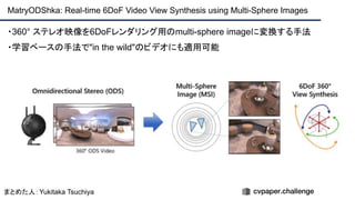 MatryODShka: Real-time 6DoF Video View Synthesis using Multi-Sphere Images
・360° ステレオ映像を6DoFレンダリング用のmulti-sphere imageに変換する手法
・学習ベースの手法で"in the wild"のビデオにも適用可能
まとめた人：Yukitaka Tsuchiya
 