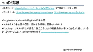 +αの情報
・著者コード：https://github.com/columbia/MTRobust（9/7現在コード未公開）
・データセット：https://www.cityscapes-dataset.com, http://taskonomy.stanford.edu
・Supplementary Materialとgithubが未公開
・マルチタスクを検証する際に追加する順序は関係ないのか？
・Corollary 1でタスク同士が完全に独立なら、という前提条件が書いてあるが、扱っている
タスクはかなり互いにdependentなはず（https://consistency.epfl.ch/Cross_Task_Consistency_ARXIV2020.pdf)
 