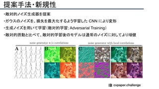 提案手法・新規性
・敵対的ノイズ生成器を提案
・ガウスのノイズを、損失を最大化するよう学習した CNN により変形
・生成ノイズを用いて学習（敵対的学習; Adversarial Training）
・敵対的摂動と比べて、敵対的学習後のモデルは通常のノイズに対してより頑健
 