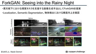 ・悪天候下における視覚タスクを支援する画像生成手法としてForkGANを提案
・Localization、Semantic Segmentation、物体検出における精度向上を確認
ForkGAN: Seeing into the Rainy Night
まとめた人：Naoki Oomori
 