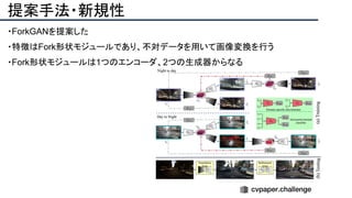 提案手法・新規性
・ForkGANを提案した
・特徴はFork形状モジュールであり、不対データを用いて画像変換を行う
・Fork形状モジュールは1つのエンコーダ、2つの生成器からなる
 