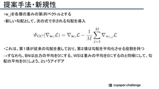 提案手法・新規性
・w_iを各層の重みの第i列ベクトルとする　
・新しい勾配として、次の式で示される勾配を導入
・これは、第１項が従来の勾配を表しており、第２項は勾配を平均化させる役割を持つ
→すなわち、BNは出力の平均を0にする、WSは重みの平均を0にするのと同様にして、勾
配の平均を0にしよう、というアイデア
 