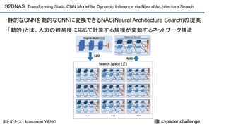 S2DNAS: Transforming Static CNN Model for Dynamic Inference via Neural Architecture Search
・静的なCNNを動的なCNNに変換できるNAS(Neural Architecture Search)の提案
・「動的」とは、入力の難易度に応じて計算する規模が変動するネットワーク構造
まとめた人：Masanori YANO
 