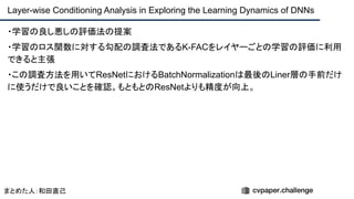 ・学習の良し悪しの評価法の提案
・学習のロス関数に対する勾配の調査法であるK-FACをレイヤーごとの学習の評価に利用
できると主張
・この調査方法を用いてResNetにおけるBatchNormalizationは最後のLiner層の手前だけ
に使うだけで良いことを確認。もともとのResNetよりも精度が向上。
Layer-wise Conditioning Analysis in Exploring the Learning Dynamics of DNNs
まとめた人：和田直己
 
