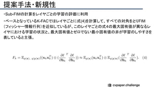 提案手法・新規性
・Sub-FIMの計算をレイヤごとの学習の評価に利用
・ベースとなっているK-FACではレイヤごとに式(4)を計算して、すべての対角をとりFIM
（フィッシャー情報行列）を近似しているが、このレイヤごとの式４の最大固有値が異なるレ
イヤにおける学習の状況と、最大固有値とゼロでない最小固有値の非が学習のしやすさを
表していると主張。
 