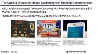 ・新しいVision-LanguageタスクImage Captioning with Reading Comprehensionとその
タスクのためのデータセットTextCapsを提案．
・SOTAな手法がTextCapsにおいてHuman精度とかなり差があることを示した．
TextCaps: a Dataset for Image Captioning with Reading Comprehension
まとめた人：Yue Qiu
 