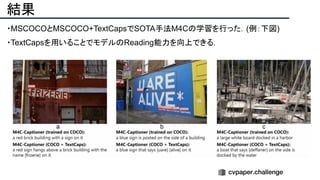 結果
・MSCOCOとMSCOCO+TextCapsでSOTA手法M4Cの学習を行った．(例：下図)
・TextCapsを用いることでモデルのReading能力を向上できる．
 