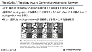 ・血管, 神経膜, 道路網などの構造の描写に使う 2 値画像を生成するタスク.
・実画像の topology (ループの構造など) を学習させるために, GAN の生成器の loss に
topology GAN loss を導入.
・新たに提案した topology-aware な評価指標などを用いて, 有効性を確認.
TopoGAN: A Topology-Aware Generative Adversarial Network
まとめた人：古川 遼
 