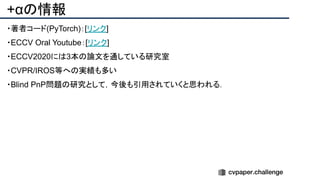 +αの情報
・著者コード(PyTorch)：[リンク]
・ECCV Oral Youtube：[リンク]
・ECCV2020には3本の論文を通している研究室
・CVPR/IROS等への実績も多い
・Blind PnP問題の研究として，今後も引用されていくと思われる．
 