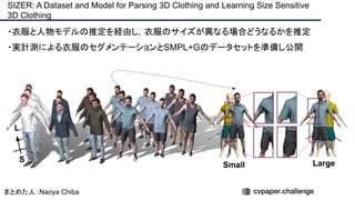 ・衣服と人物モデルの推定を経由し，衣服のサイズが異なる場合どうなるかを推定
・実計測による衣服のセグメンテーションとSMPL+Gのデータセットを準備し公開
SIZER: A Dataset and Model for Parsing 3D Clothing and Learning Size Sensitive
3D Clothing
まとめた人：Naoya Chiba
 