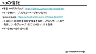 +αの情報
・著者コード(PyTorch)：https://github.com/garvita-tiwari/sizer
・データセット：（プロジェクトページからリンク）
・project page：https://virtualhumans.mpi-inf.mpg.de/sizer/
・人体形状・衣服関連の研究成果を多数トップカンファレンスで
　発表しているグループ．ECCV2020では5本発表
・データセットを作成・公開
 