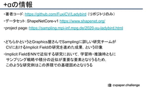 +αの情報
・著者コード：https://github.com/FuxiCV/Ladybird （リポジトリのみ）
・データセット：ShapeNetCore-v1 https://www.shapenet.org/
・project page：https://sampling.mpi-inf.mpg.de/2020-xu-ladybird.html
・どちらかというとGraphics屋さんでSamplingに詳しい研究チームが
　CVにおけるImplicit Fieldの研究を進めた成果，という印象
・Implicit FieldをNNで近似する研究において，学習時・推論時ともに
　サンプリング戦略や積分の近似が重要な要素となりうるため，
　このような研究例はこの界隈での基礎固めとなりうる
 