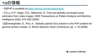 +αの情報
・ SQPnP is available at https://github.com/terzakig/sqpnp.
・.[1] Lu, C.P., Hager, G.D., Mjolsness, E.: Fast and globally convergent pose
estimation from video images. IEEE Transactions on Pattern Analysis and Machine
Intelligence 22(6), 610–622 (2000)
・[2]Schweighofer, G., Pinz, A.: Globally optimal O(n) solution to the PnP problem for
general camera models. In: British Machine Vision Conference. pp. 1–10 (2008)
 