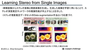 ・単眼画像からステレオ画像と視差画像を生成し，生成した画像を学習に用いることで，ス
テレオ深度推定ネットワークの推論性能が向上することを示した．
・ステレオ視差推定データセットのData augmentation手法という位置づけ．
Learning Stereo from Single Images
まとめた人：Shoji Sonoyama
CGのみで学習した場合と提案手法を用いて学習した場合の比較
 