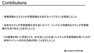 Contributions
・ 単眼画像からステレオ学習画像を生成するパイプラインを提案したこと．
・ 従来のステレオ学習画像生成手法に比べて，シンプルで効果的なステレオ学習画
像が生成できることを示したこと．
・ CG画像を用いた学習よりも，本手法により生成したステレオ学習画像を用いた方が
，未知ドメインへの汎化性能が高いことを示したこと．
 