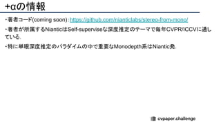 +αの情報
・著者コード(coming soon)：https://github.com/nianticlabs/stereo-from-mono/
・著者が所属するNianticはSelf-superviseな深度推定のテーマで毎年CVPR/ICCVに通し
ている．
・特に単眼深度推定のパラダイムの中で重要なMonodepth系はNiantic発．
 