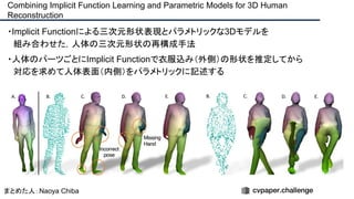 ・Implicit Functionによる三次元形状表現とパラメトリックな3Dモデルを
　組み合わせた，人体の三次元形状の再構成手法
・人体のパーツごとにImplicit Functionで衣服込み（外側）の形状を推定してから
　対応を求めて人体表面（内側）をパラメトリックに記述する
Combining Implicit Function Learning and Parametric Models for 3D Human
Reconstruction
まとめた人：Naoya Chiba
 