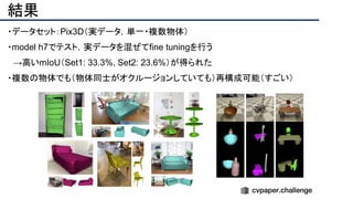 結果
・データセット：Pix3D（実データ，単一・複数物体）
・model h7でテスト，実データを混ぜてfine tuningを行う
　→高いmIoU（Set1: 33.3%, Set2: 23.6%）が得られた
・複数の物体でも（物体同士がオクルージョンしていても）再構成可能（すごい）
 