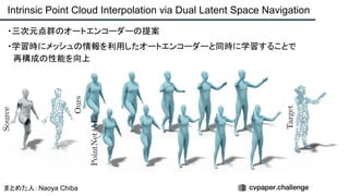 ・三次元点群のオートエンコーダーの提案
・学習時にメッシュの情報を利用したオートエンコーダーと同時に学習することで
　再構成の性能を向上
Intrinsic Point Cloud Interpolation via Dual Latent Space Navigation
まとめた人：Naoya Chiba
 