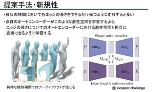 提案手法・新規性
・形状の補間において各エッジの長さをできるだけ保つように変形すると良い
・点群のオートエンコーダーがこのような潜在空間を学習するよう，
　エッジの長さについてのオートエンコーダーにおける潜在空間と相互に
　変換できるように学習する
純粋な線形補間ではアーティファクトが生じる
 