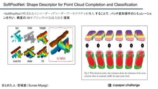 ・SoftPoolNetと呼ばれるエンコーダー /デコーダーアーキテクチャを導入 することで，パッチ変形操作のシミュレーショ
ンを行い，精度の3Dオブジェクトの完成方法を 提案
SoftPoolNet: Shape Descriptor for Point Cloud Completion and Classification
まとめた人：宮城直（ Sunao Miyagi）
 