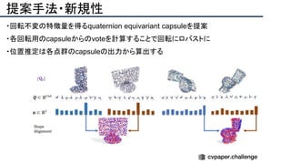 提案手法・新規性
・回転不変の特徴量を得るquaternion equivariant capsuleを提案
・各回転用のcapsuleからのvoteを計算することで回転にロバストに
・位置推定は各点群のcapsuleの出力から算出する
 